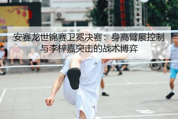 安赛龙世锦赛卫冕决赛：身高臂展控制与李梓嘉突击的战术博弈