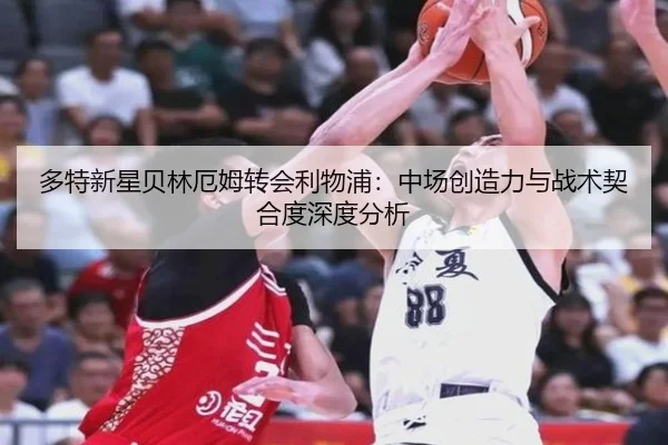 多特新星贝林厄姆转会利物浦：中场创造力与战术契合度深度分析